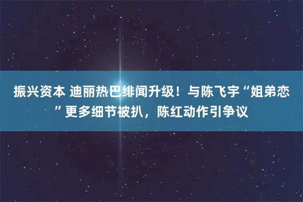 振兴资本 迪丽热巴绯闻升级！与陈飞宇“姐弟恋”更多细节被扒，陈红动作引争议