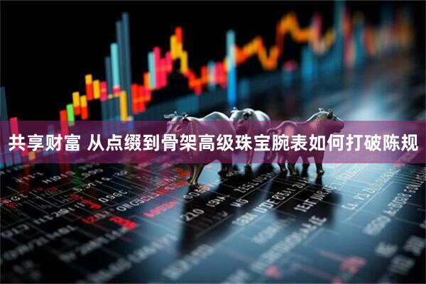 共享财富 从点缀到骨架 高级珠宝腕表如何打破陈规