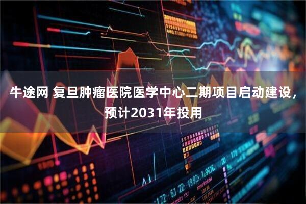 牛途网 复旦肿瘤医院医学中心二期项目启动建设，预计2031年投用