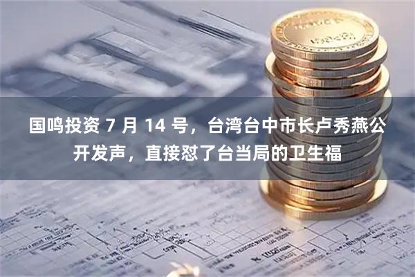 国鸣投资 7 月 14 号，台湾台中市长卢秀燕公开发声，直接怼了台当局的卫生福