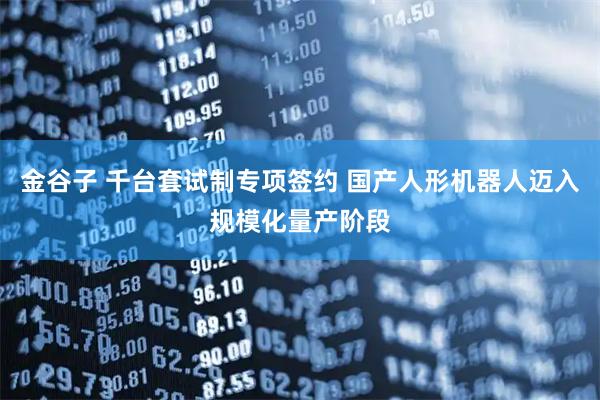 金谷子 千台套试制专项签约 国产人形机器人迈入规模化量产阶段